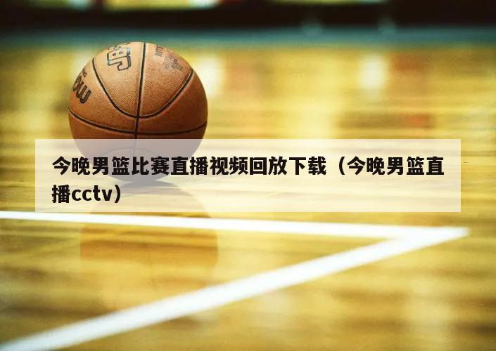 今晚男篮比赛直播视频回放下载（今晚男篮直播cctv）