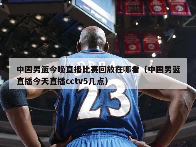 中国男篮今晚直播比赛回放在哪看（中国男篮直播今天直播cctv5几点）